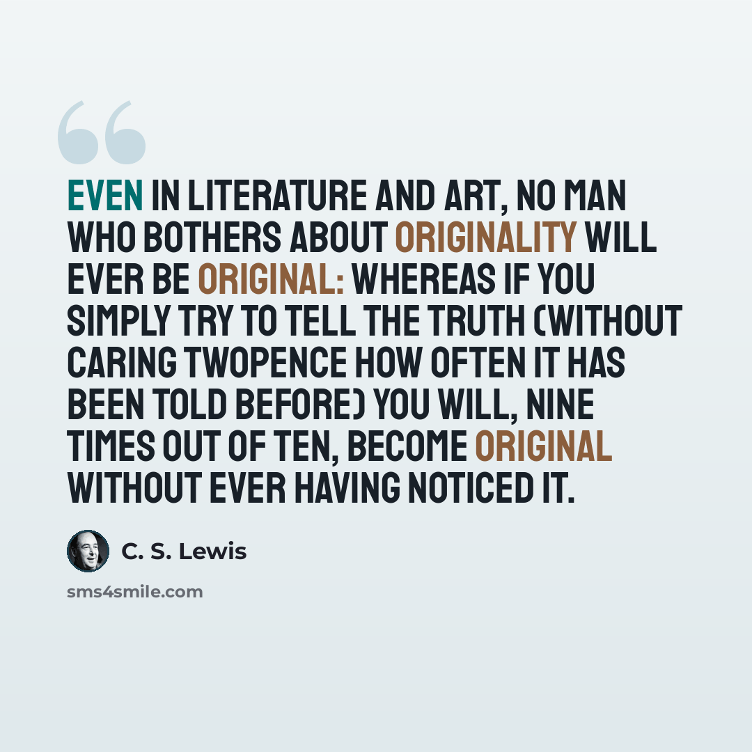 “Even in literature and art, no man who bothers about originality will ever be original: whereas if you simply try to tell the truth (without caring twopence how often it has been told before) you will, nine times out of ten, become original without ever having noticed it.” quote by C. S. Lewis