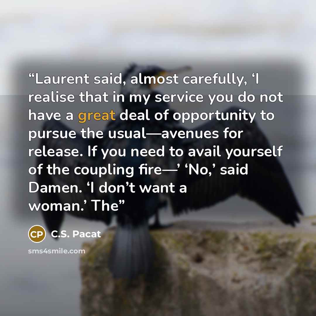 “Laurent said, almost carefully, ‘I realise that in my service you do not have a great deal of opportunity to pursue the usual—avenues for release. If you need to avail yourself of the coupling fire—’ ‘No,’ said Damen. ‘I don’t want a woman.’ The” quote by C.S. Pacat