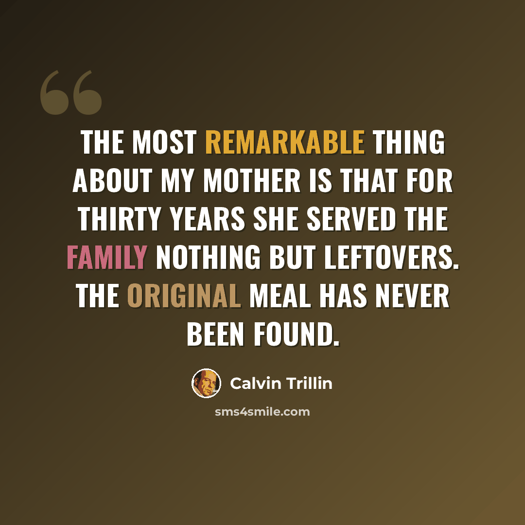 “The most remarkable thing about my mother is that for thirty years she served the family nothing but leftovers. The original meal has never been found.” quote by Calvin Trillin