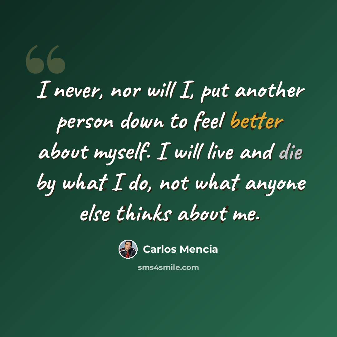 “I never, nor will I, put another person down to feel better about myself. I will live and die by what I do, not what anyone else thinks about me.” quote by Carlos Mencia