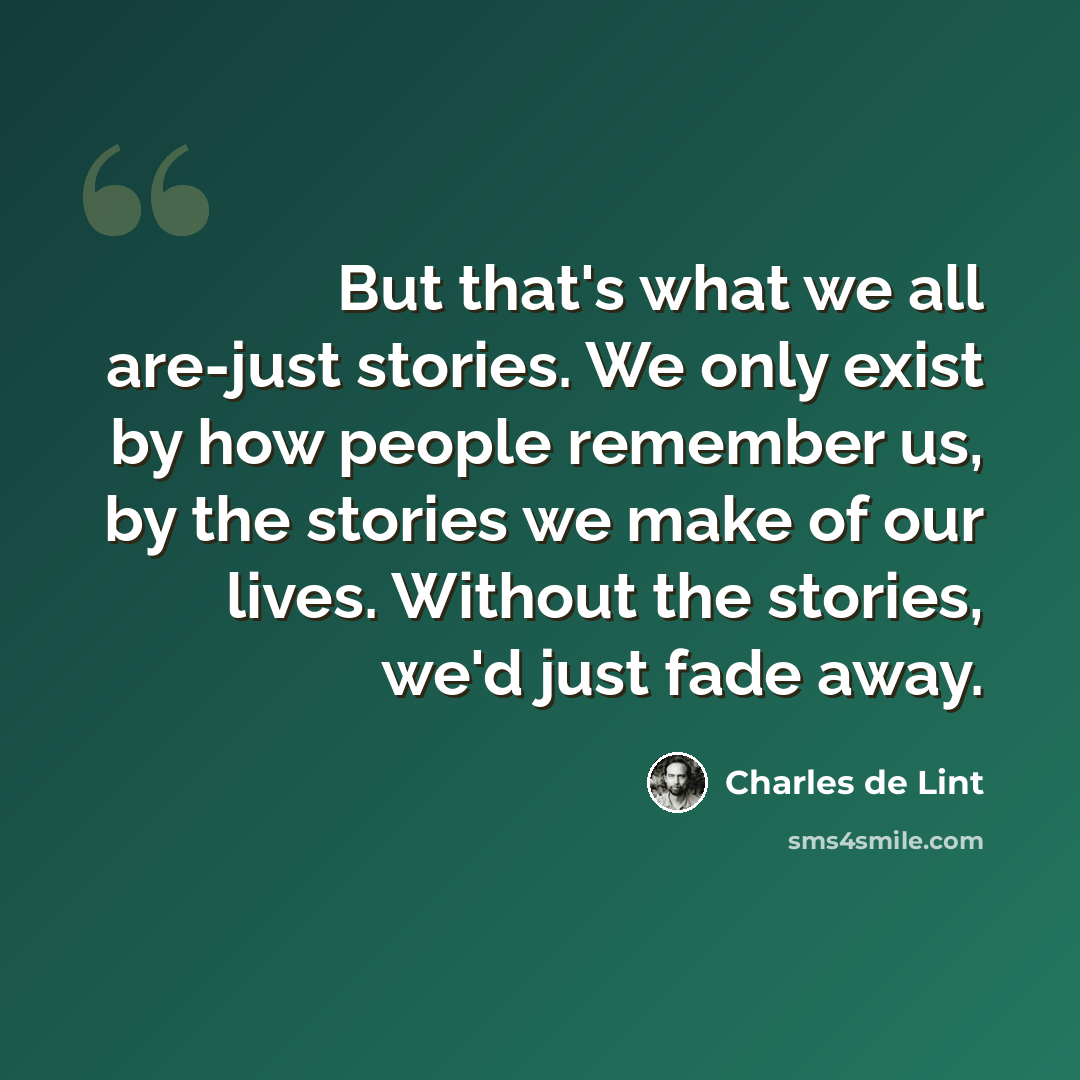“But that's what we all are-just stories. We only exist by how people remember us, by the stories we make of our lives. Without the stories, we'd just fade away.” quote by Charles de Lint
