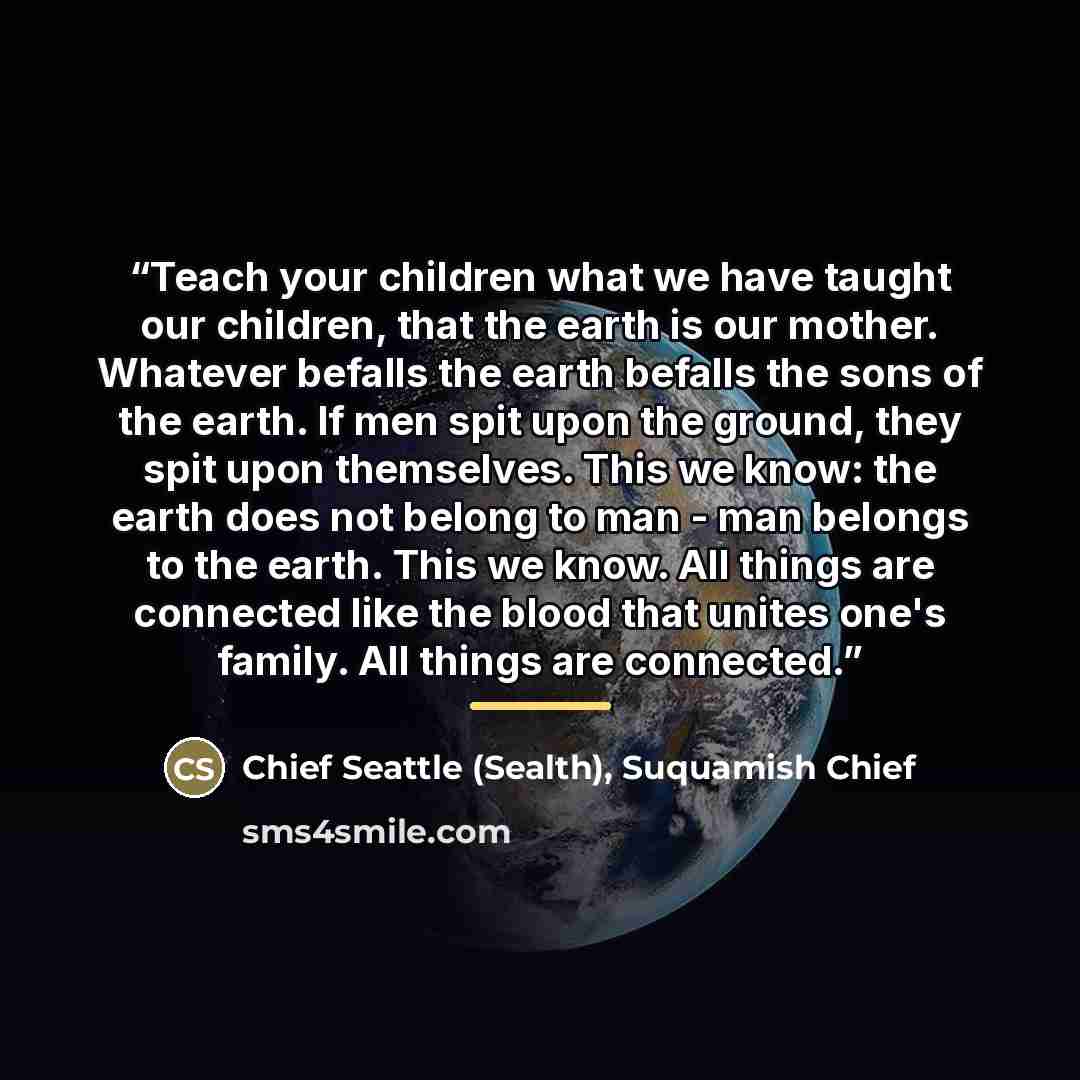 “Teach your children what we have taught our children, that the earth is our mother. Whatever befalls the earth befalls the sons of the earth. If men spit upon the ground, they spit upon themselves. This we know: the earth does not belong to man - man belongs to the earth. This we know. All things…” quote by Suquamish Chief Chief Seattle