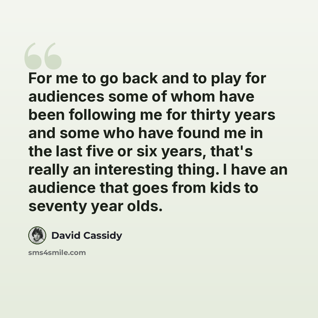 “For me to go back and to play for audiences some of whom have been following me for thirty years and some who have found me in the last five or six years, that's really an interesting thing. I have an audience that goes from kids to seventy year olds.” quote by David Cassidy