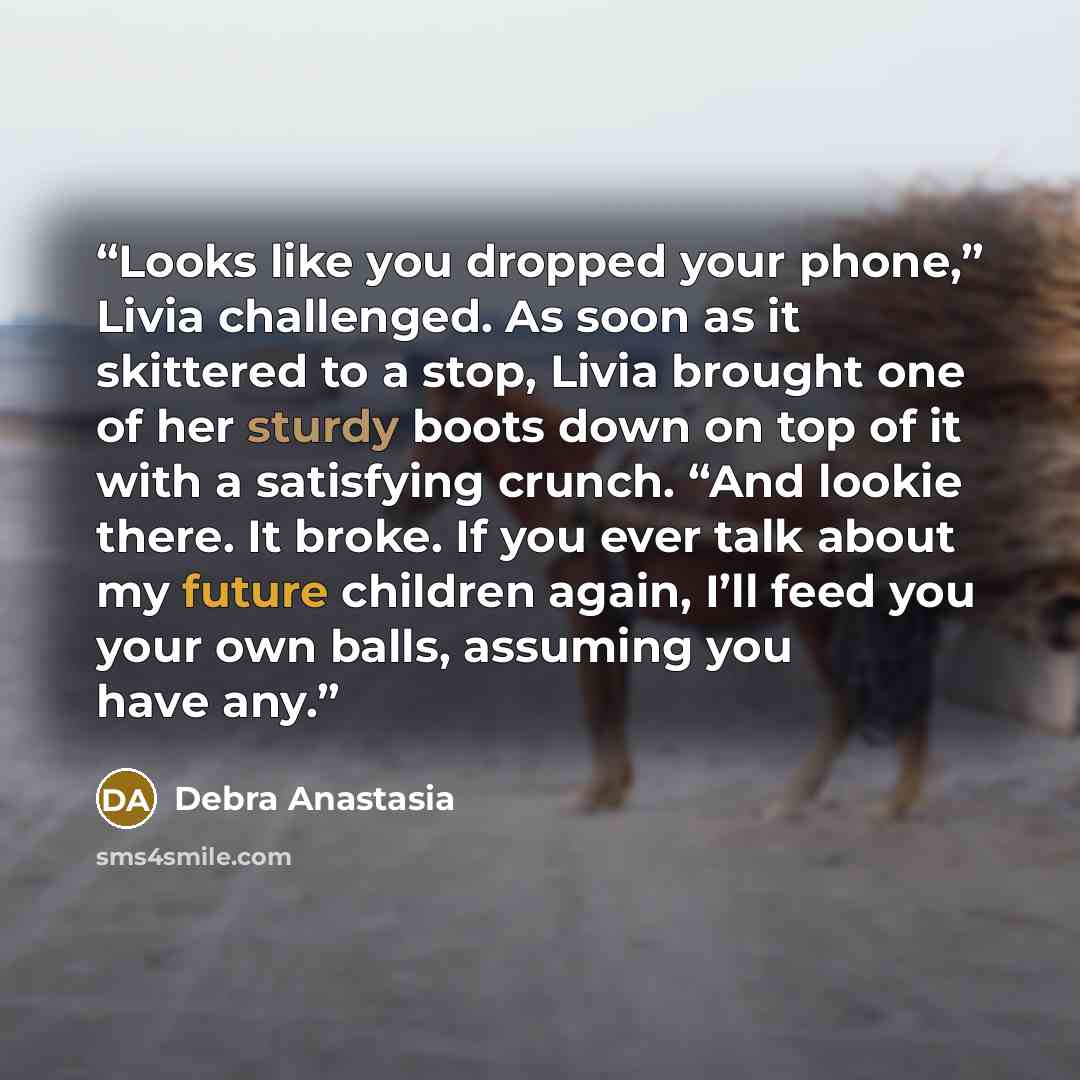 “Looks like you dropped your phone,” Livia challenged. As soon as it skittered to a stop, Livia brought one of her sturdy boots down on top of it with a satisfying crunch. “And lookie there. It broke. If you ever talk about my future children again, I’ll feed you your own balls, assuming you have…” quote by Debra Anastasia