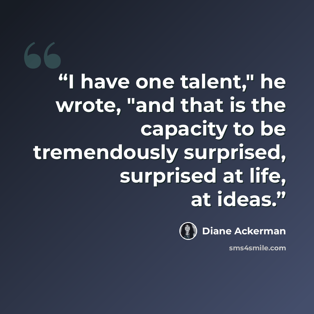“I have one talent," he wrote, "and that is the capacity to be tremendously surprised, surprised at life, at ideas.” quote by Diane Ackerman