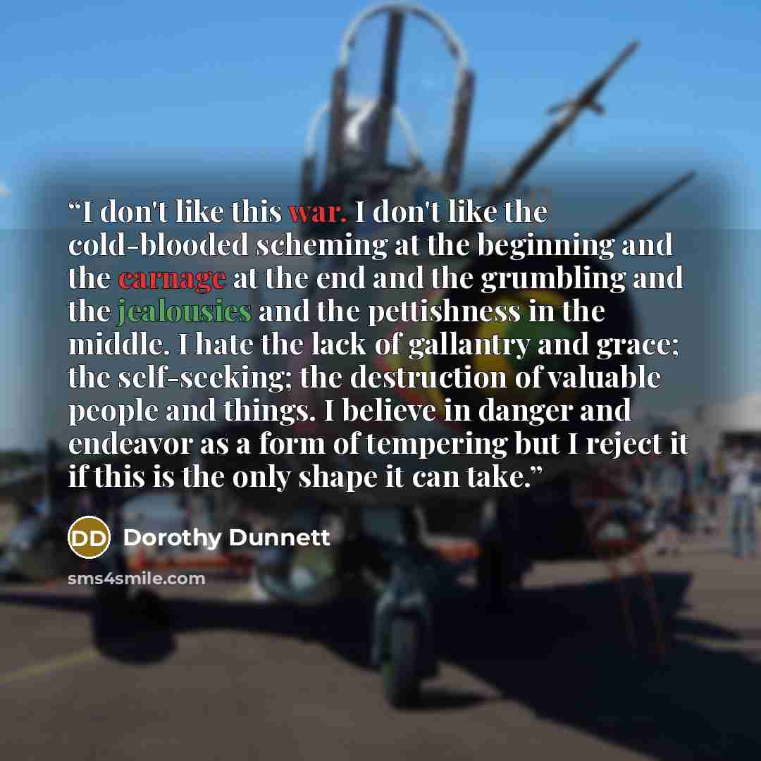 “I don't like this war. I don't like the cold-blooded scheming at the beginning and the carnage at the end and the grumbling and the jealousies and the pettishness in the middle. I hate the lack of gallantry and grace; the self-seeking; the destruction of valuable people and things. I believe in…” quote by Dorothy Dunnett