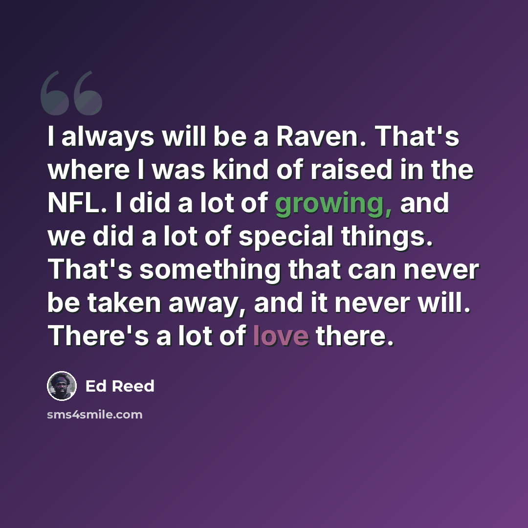 “I always will be a Raven. That's where I was kind of raised in the NFL. I did a lot of growing, and we did a lot of special things. That's something that can never be taken away, and it never will. There's a lot of love there.” quote by Ed Reed
