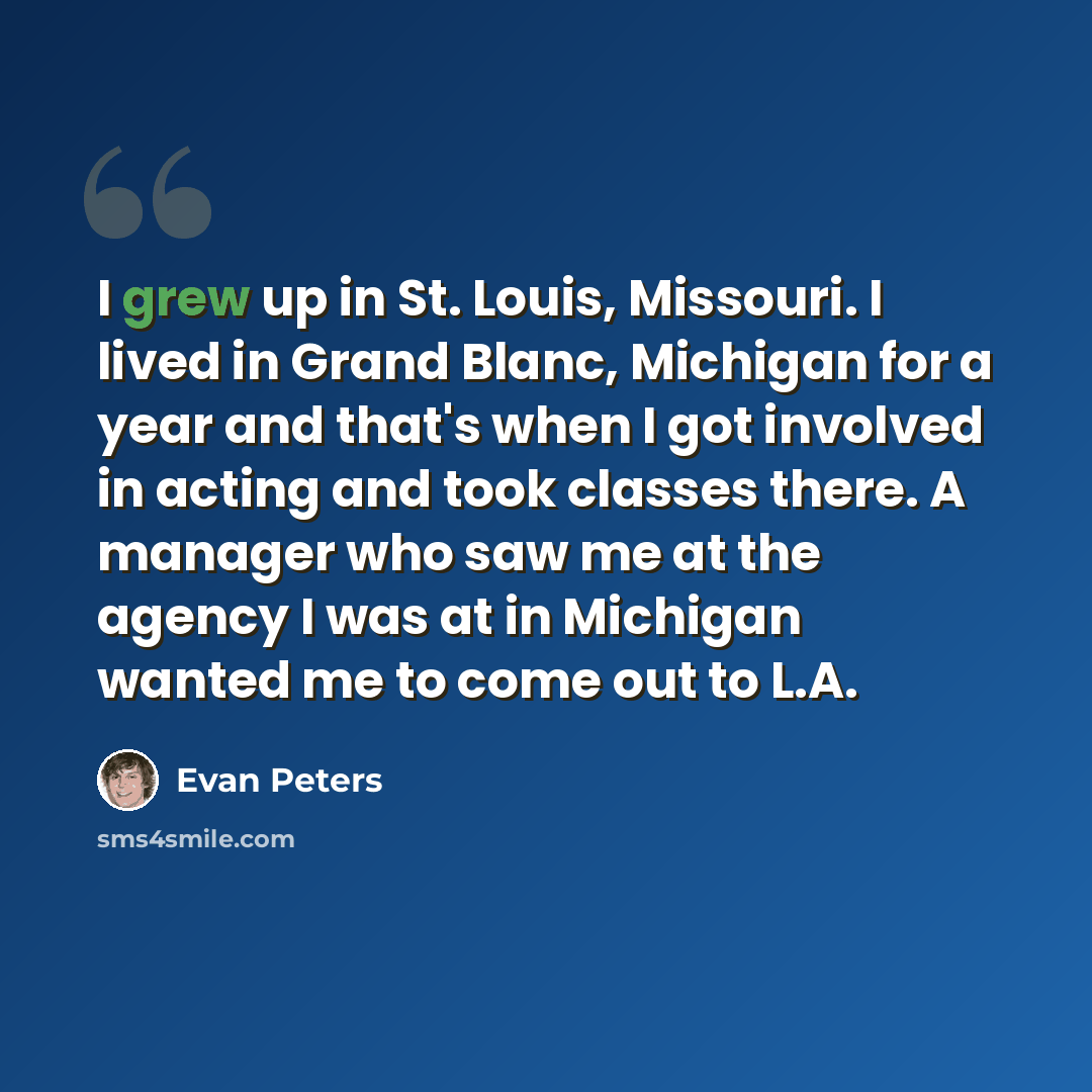 “I grew up in St. Louis, Missouri. I lived in Grand Blanc, Michigan for a year and that's when I got involved in acting and took classes there. A manager who saw me at the agency I was at in Michigan wanted me to come out to L.A.” quote by Evan Peters