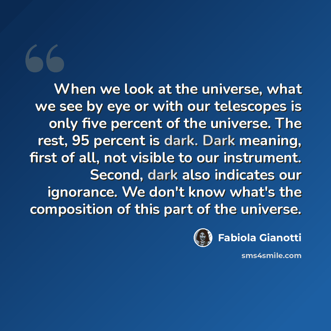 “When we look at the universe, what we see by eye or with our telescopes is only five percent of the universe. The rest, 95 percent is dark. Dark meaning, first of all, not visible to our instrument. Second, dark also indicates our ignorance. We don't know what's the composition of this part of the…” quote by Fabiola Gianotti