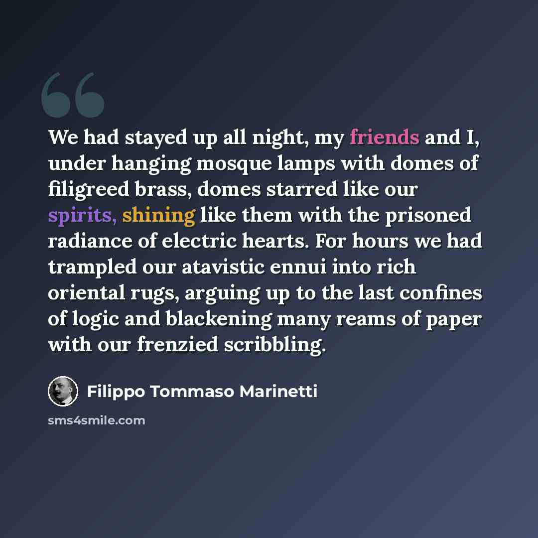 “We had stayed up all night, my friends and I, under hanging mosque lamps with domes of filigreed brass, domes starred like our spirits, shining like them with the prisoned radiance of electric hearts. For hours we had trampled our atavistic ennui into rich oriental rugs, arguing up to the last…” quote by Filippo Tommaso Marinetti