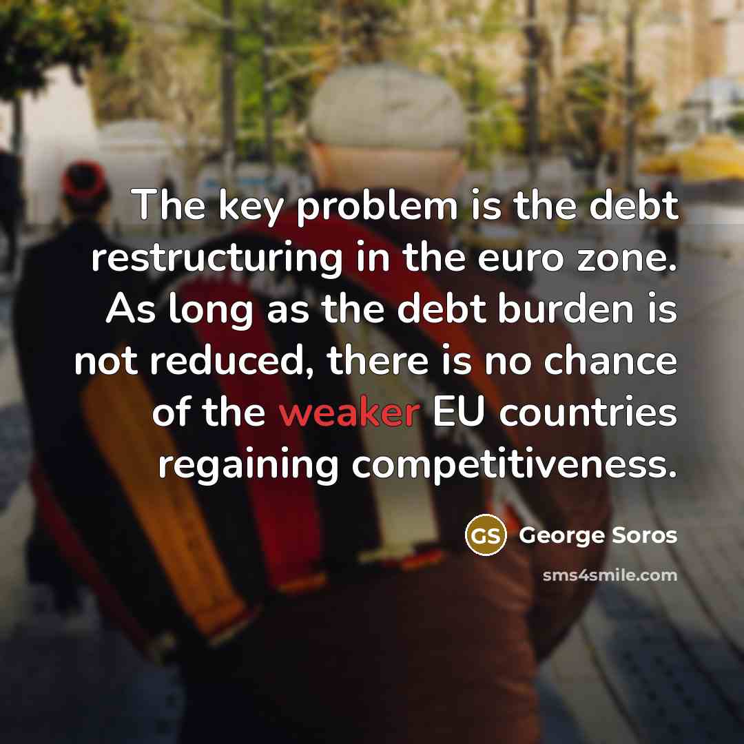 “The key problem is the debt restructuring in the euro zone. As long as the debt burden is not reduced, there is no chance of the weaker EU countries regaining competitiveness.” quote by George Soros