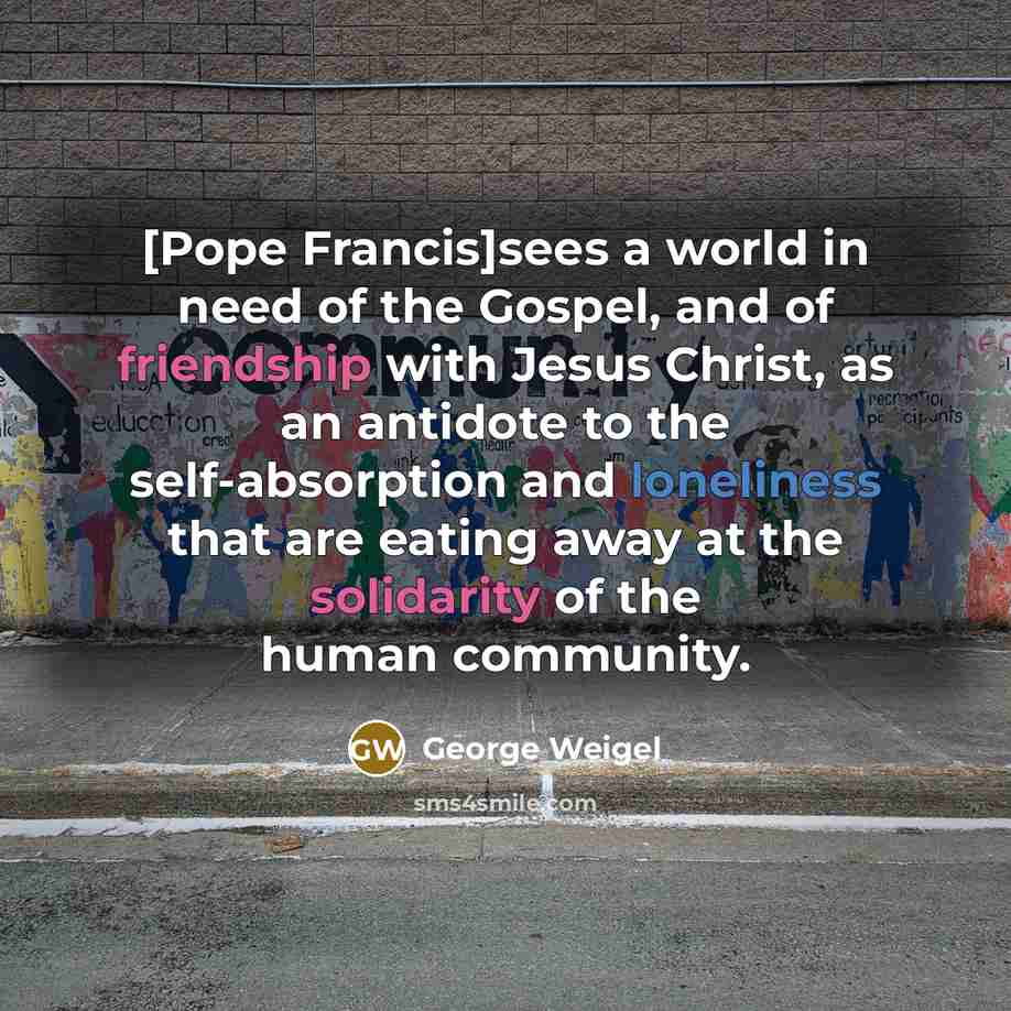 “[Pope Francis]sees a world in need of the Gospel, and of friendship with Jesus Christ, as an antidote to the self-absorption and loneliness that are eating away at the solidarity of the human community.” quote by George Weigel