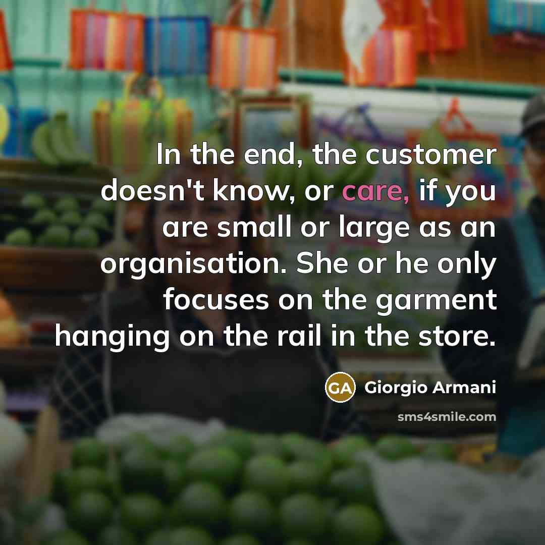 “In the end, the customer doesn't know, or care, if you are small or large as an organisation. She or he only focuses on the garment hanging on the rail in the store.” quote by Giorgio Armani