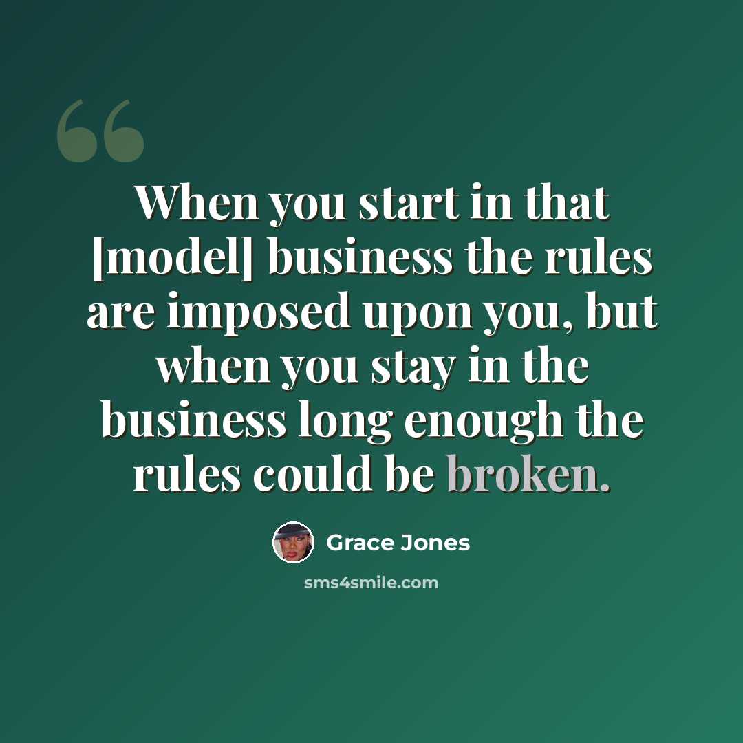 “When you start in that [model] business the rules are imposed upon you, but when you stay in the business long enough the rules could be broken.” quote by Grace Jones
