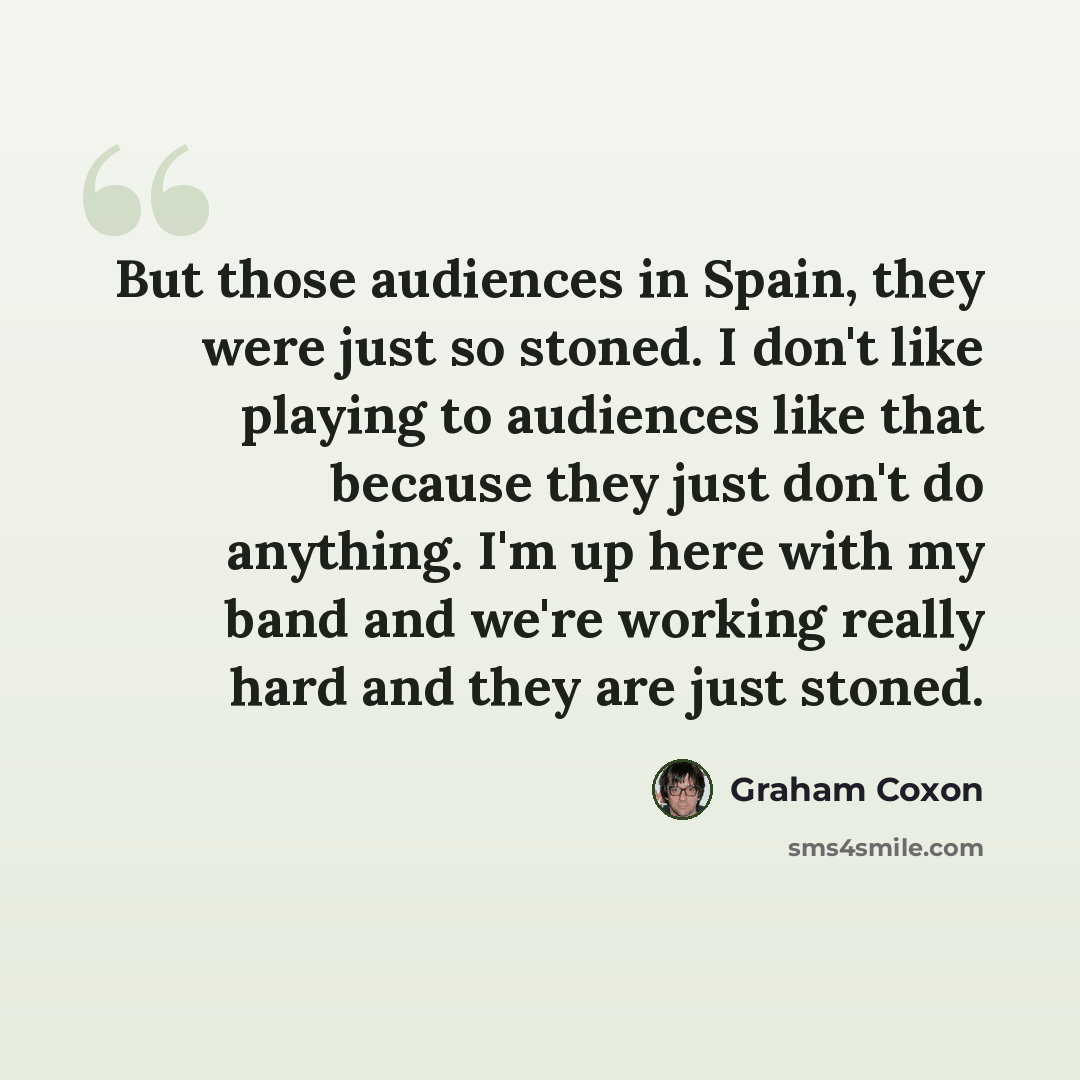 “But those audiences in Spain, they were just so stoned. I don't like playing to audiences like that because they just don't do anything. I'm up here with my band and we're working really hard and they are just stoned.” quote by Graham Coxon