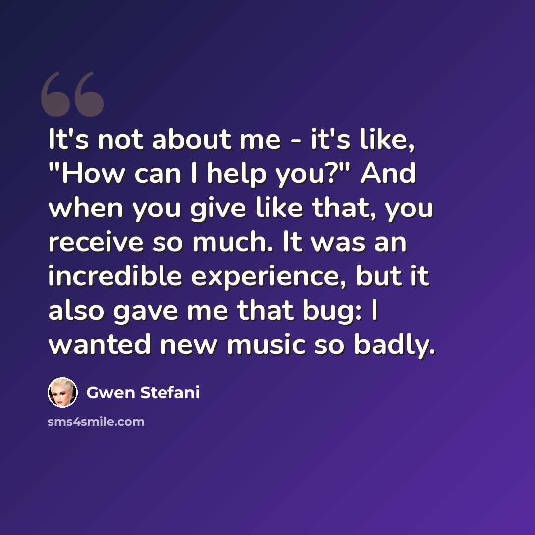 “It's not about me - it's like, "How can I help you?" And when you give like that, you receive so much. It was an incredible experience, but it also gave me that bug: I wanted new music so badly.” quote by Gwen Stefani