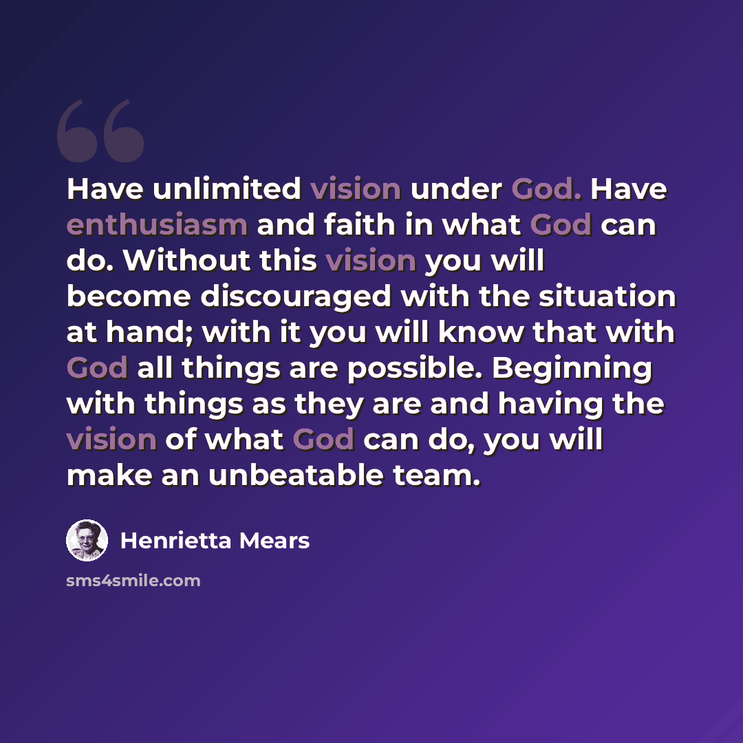 “Have unlimited vision under God. Have enthusiasm and faith in what God can do. Without this vision you will become discouraged with the situation at hand; with it you will know that with God all things are possible. Beginning with things as they are and having the vision of what God can do, you…” quote by Henrietta Mears