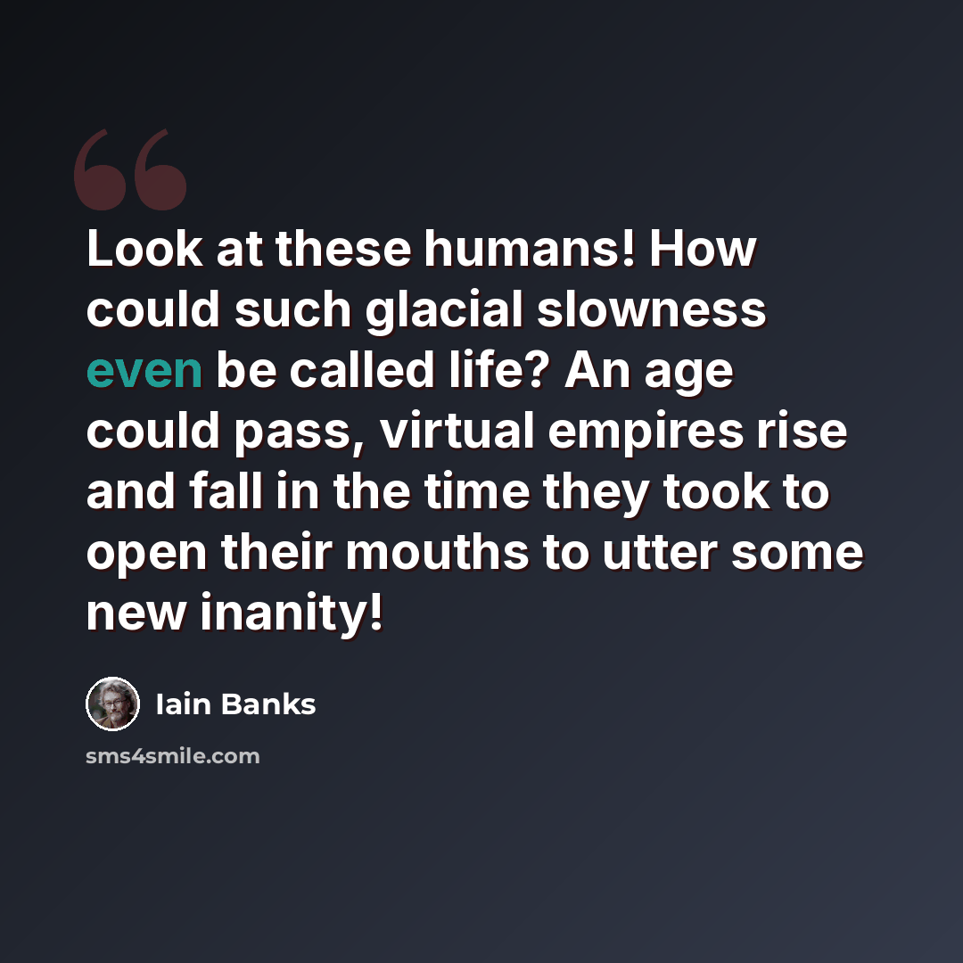 “Look at these humans! How could such glacial slowness even be called life? An age could pass, virtual empires rise and fall in the time they took to open their mouths to utter some new inanity!” quote by Iain Banks