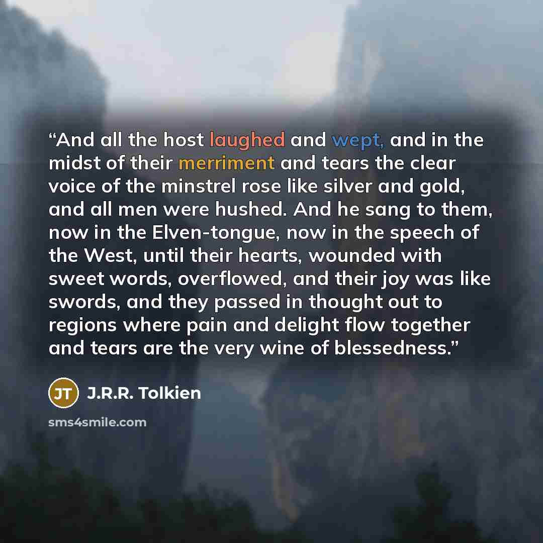 “And all the host laughed and wept, and in the midst of their merriment and tears the clear voice of the minstrel rose like silver and gold, and all men were hushed. And he sang to them, now in the Elven-tongue, now in the speech of the West, until their hearts, wounded with sweet words…” quote by J.R.R. Tolkien
