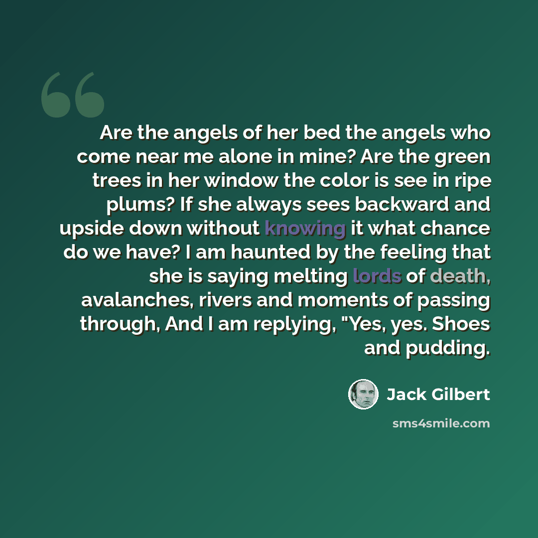 “Are the angels of her bed the angels who come near me alone in mine? Are the green trees in her window the color is see in ripe plums? If she always sees backward and upside down without knowing it what chance do we have? I am haunted by the feeling that she is saying melting lords of death…” quote by Jack Gilbert