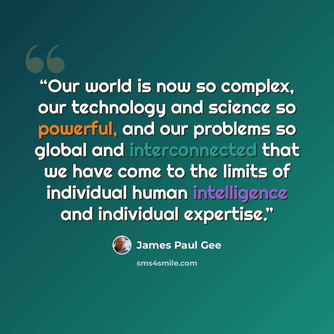 “Our world is now so complex, our technology and science so powerful, and our problems so global and interconnected that we have come to the limits of individual human intelligence and individual expertise.” quote by James Paul Gee