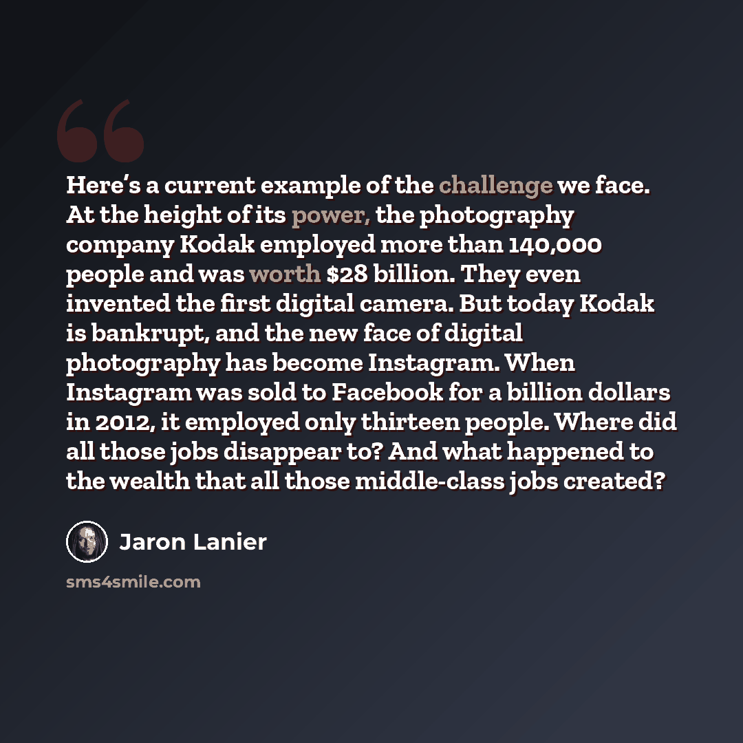 “Here’s a current example of the challenge we face. At the height of its power, the photography company Kodak employed more than 140,000 people and was worth $28 billion. They even invented the first digital camera. But today Kodak is bankrupt, and the new face of digital photography has become…” quote by Jaron Lanier