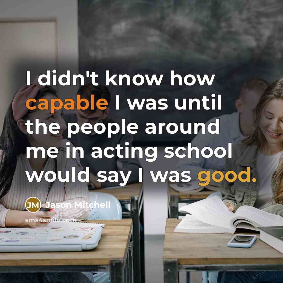 “I didn't know how capable I was until the people around me in acting school would say I was good.” quote by Jason Mitchell