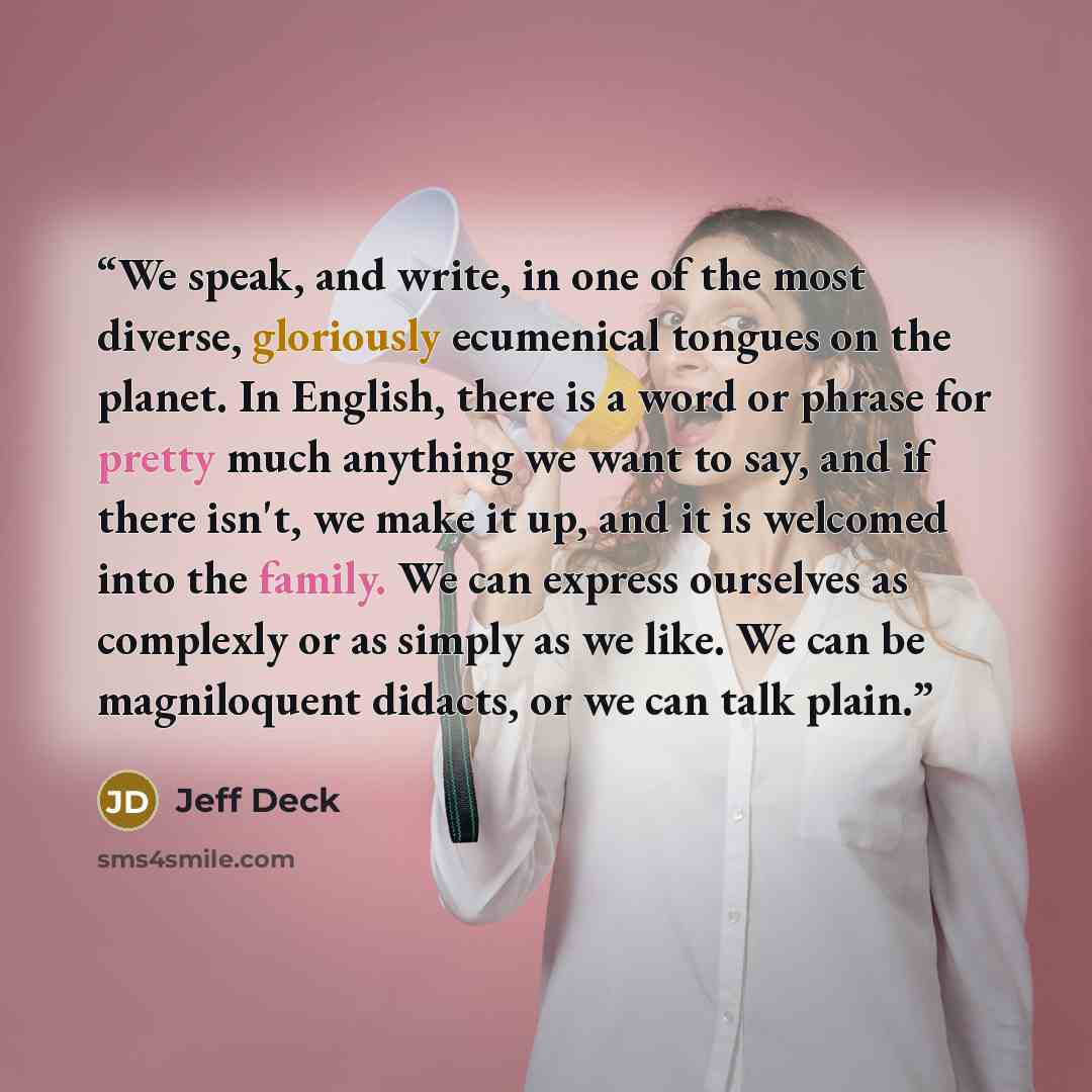“We speak, and write, in one of the most diverse, gloriously ecumenical tongues on the planet. In English, there is a word or phrase for pretty much anything we want to say, and if there isn't, we make it up, and it is welcomed into the family. We can express ourselves as complexly or as simply as…” quote by Jeff Deck