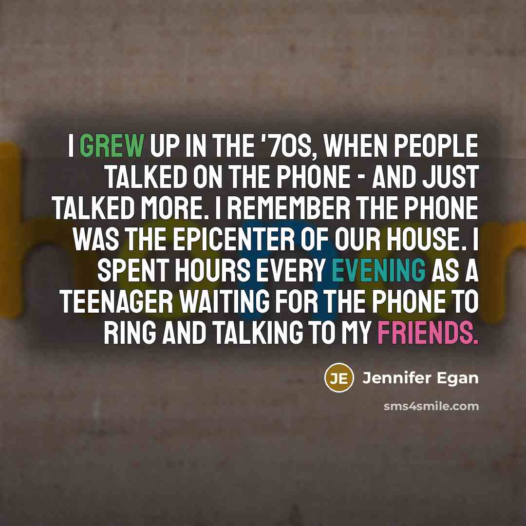 “I grew up in the '70s, when people talked on the phone - and just talked more. I remember the phone was the epicenter of our house. I spent hours every evening as a teenager waiting for the phone to ring and talking to my friends.” quote by Jennifer Egan