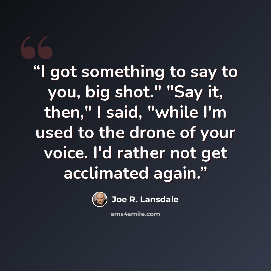 “I got something to say to you, big shot." "Say it, then," I said, "while I'm used to the drone of your voice. I'd rather not get acclimated again.” quote by Joe R. Lansdale