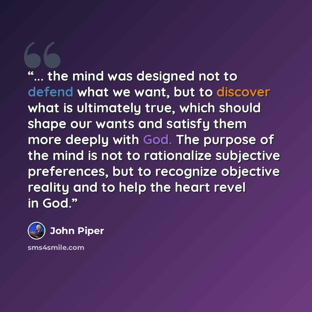 “... the mind was designed not to defend what we want, but to discover what is ultimately true, which should shape our wants and satisfy them more deeply with God. The purpose of the mind is not to rationalize subjective preferences, but to recognize objective reality and to help the heart revel in…” quote by John Piper