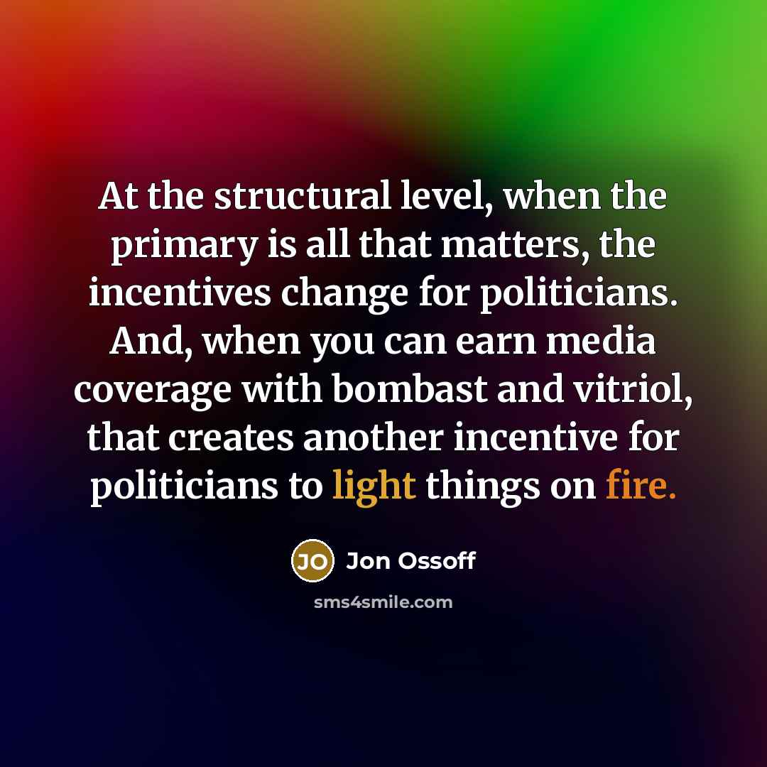 “At the structural level, when the primary is all that matters, the incentives change for politicians. And, when you can earn media coverage with bombast and vitriol, that creates another incentive for politicians to light things on fire.” quote by Jon Ossoff