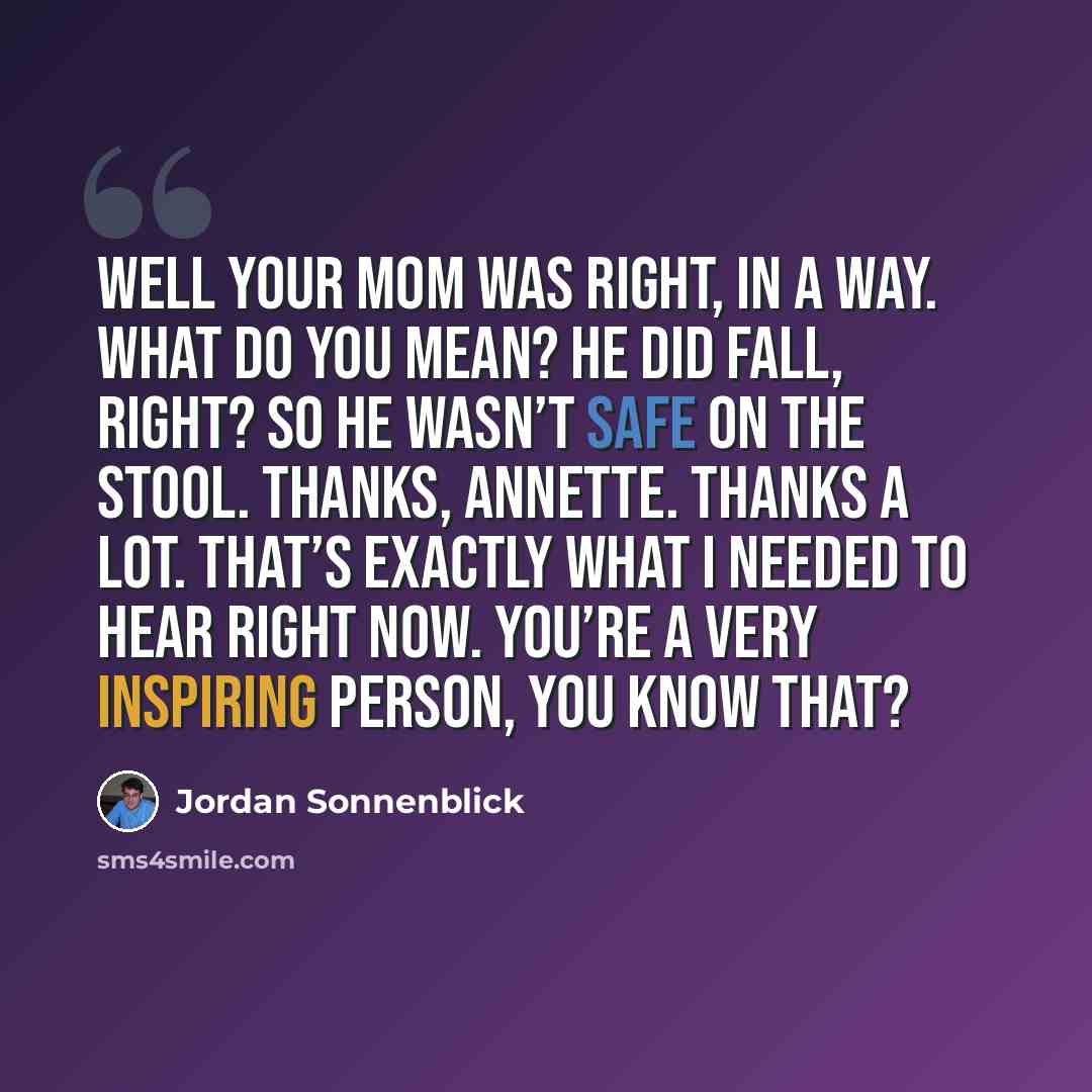 “Well your mom was right, in a way. What do you mean? He DID fall, right? So he wasn’t safe on the stool. Thanks, Annette. Thanks a lot. That’s exactly what I needed to hear right now. You’re a very inspiring person, you know that?” quote by Jordan Sonnenblick