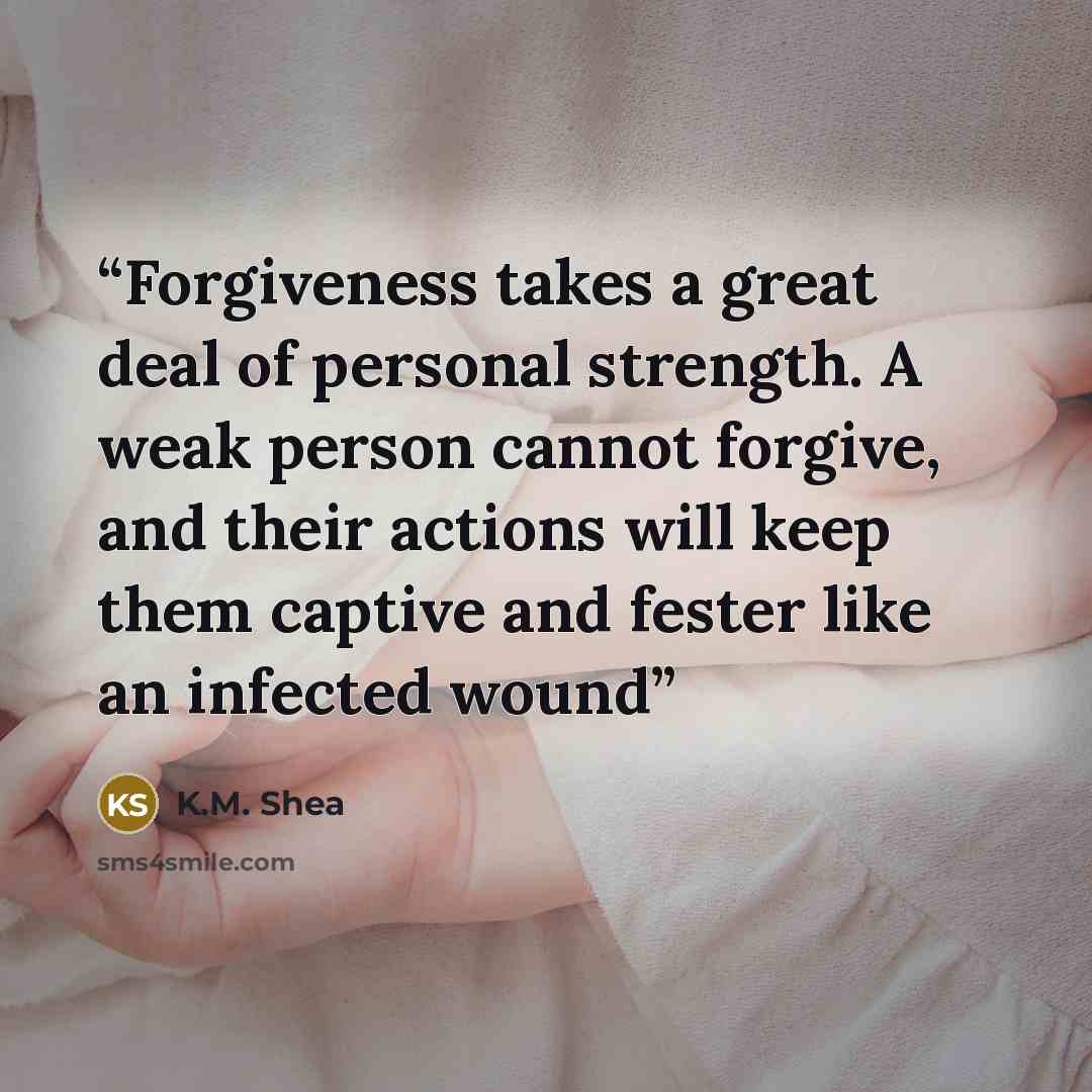 “Forgiveness takes a great deal of personal strength. A weak person cannot forgive, and their actions will keep them captive and fester like an infected wound” quote by K.M. Shea