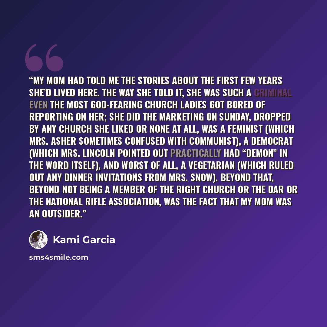 “My mom had told me the stories about the first few years she’d lived here. The way she told it, she was such a criminal even the most God-fearing church ladies got bored of reporting on her; she did the marketing on Sunday, dropped by any church she liked or none at all, was a feminist (which Mrs…” quote by Kami Garcia