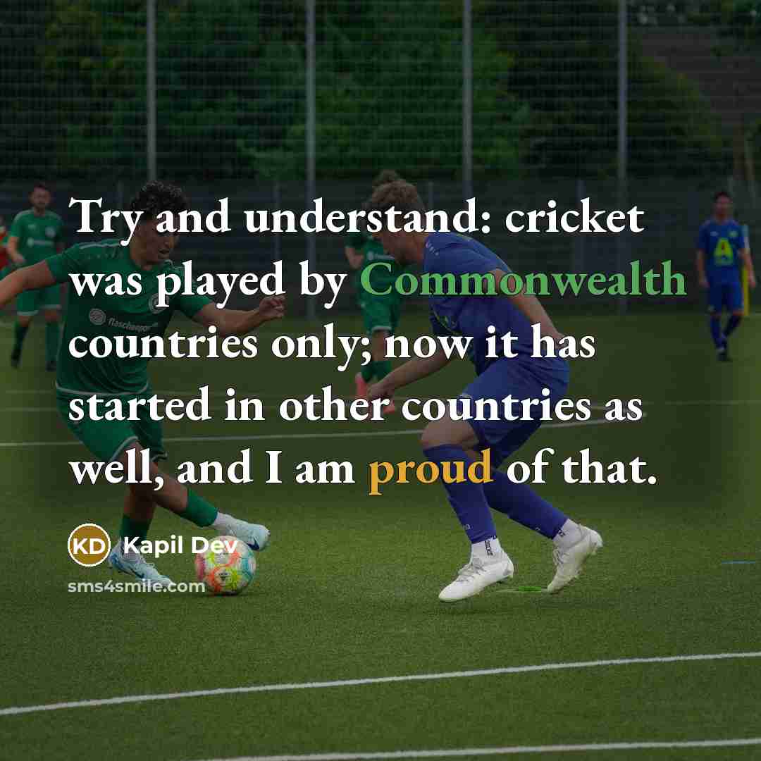 “Try and understand: cricket was played by Commonwealth countries only; now it has started in other countries as well, and I am proud of that.” quote by Kapil Dev