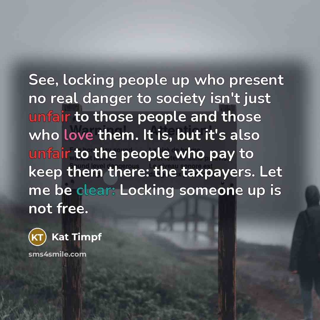 “See, locking people up who present no real danger to society isn't just unfair to those people and those who love them. It is, but it's also unfair to the people who pay to keep them there: the taxpayers. Let me be clear: Locking someone up is not free.” quote by Kat Timpf