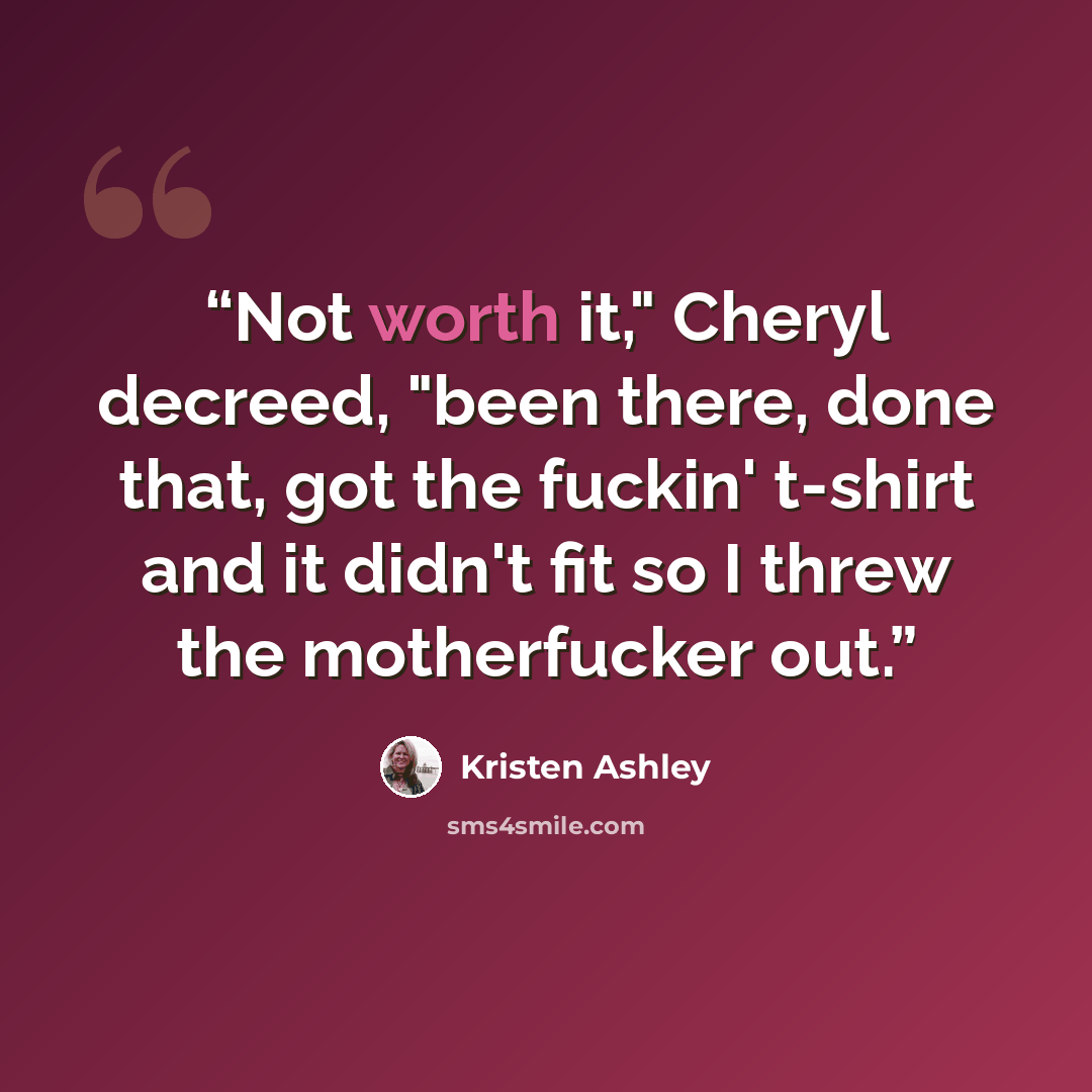 “Not worth it," Cheryl decreed, "been there, done that, got the fuckin' t-shirt and it didn't fit so I threw the motherfucker out.” quote by Kristen Ashley