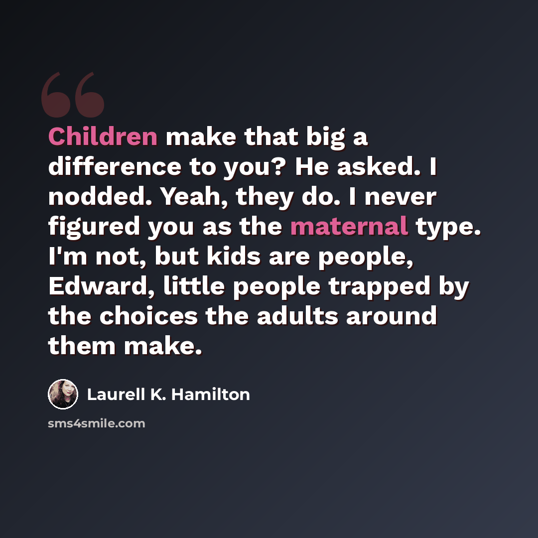 “Children make that big a difference to you? He asked. I nodded. Yeah, they do. I never figured you as the maternal type. I'm not, but kids are people, Edward, little people trapped by the choices the adults around them make.” quote by Laurell K. Hamilton