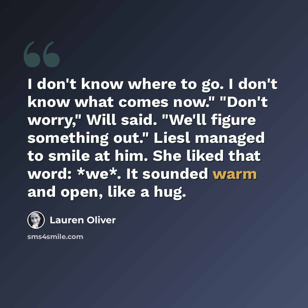 “I don't know where to go. I don't know what comes now." "Don't worry," Will said. "We'll figure something out." Liesl managed to smile at him. She liked that word: *we*. It sounded warm and open, like a hug.” quote by Lauren Oliver