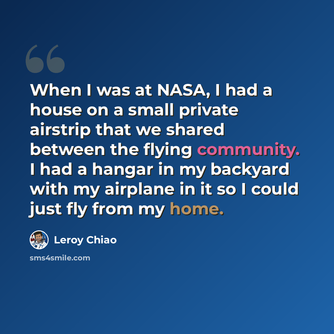 “When I was at NASA, I had a house on a small private airstrip that we shared between the flying community. I had a hangar in my backyard with my airplane in it so I could just fly from my home.” quote by Leroy Chiao