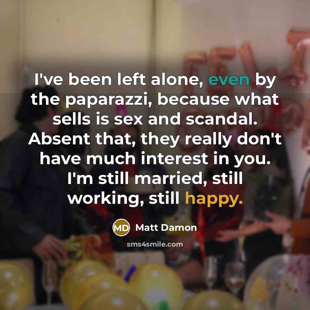 “I've been left alone, even by the paparazzi, because what sells is sex and scandal. Absent that, they really don't have much interest in you. I'm still married, still working, still happy.” quote by Matt Damon