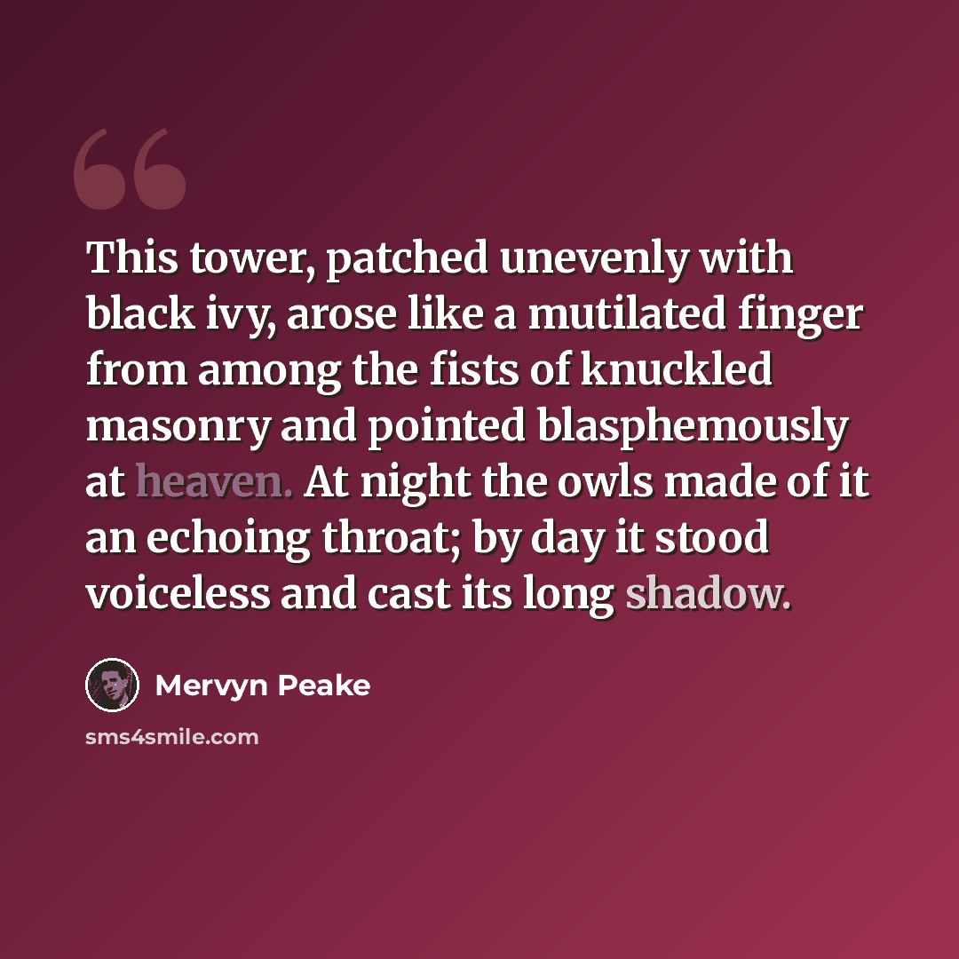 “This tower, patched unevenly with black ivy, arose like a mutilated finger from among the fists of knuckled masonry and pointed blasphemously at heaven. At night the owls made of it an echoing throat; by day it stood voiceless and cast its long shadow.” quote by Mervyn Peake