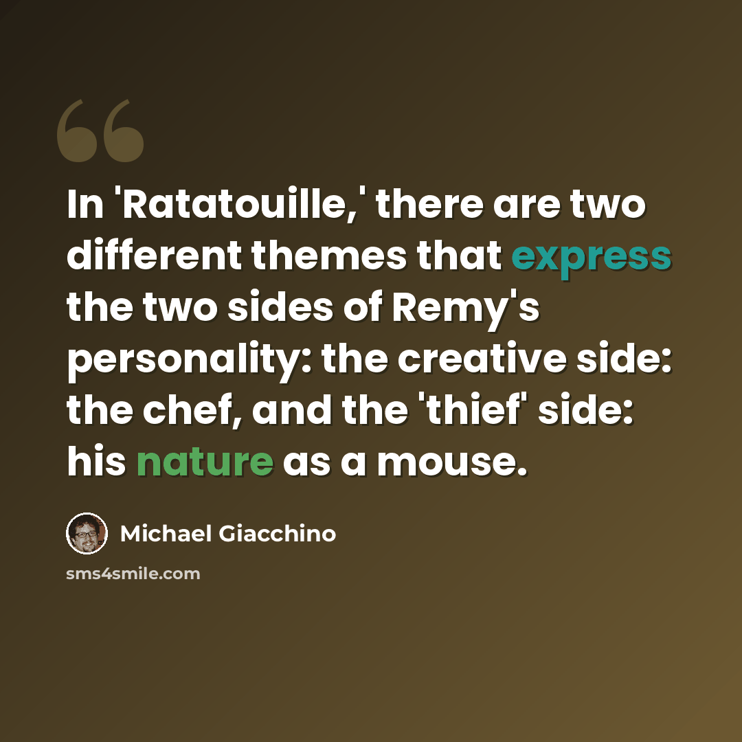 “In 'Ratatouille,' there are two different themes that express the two sides of Remy's personality: the creative side: the chef, and the 'thief' side: his nature as a mouse.” quote by Michael Giacchino
