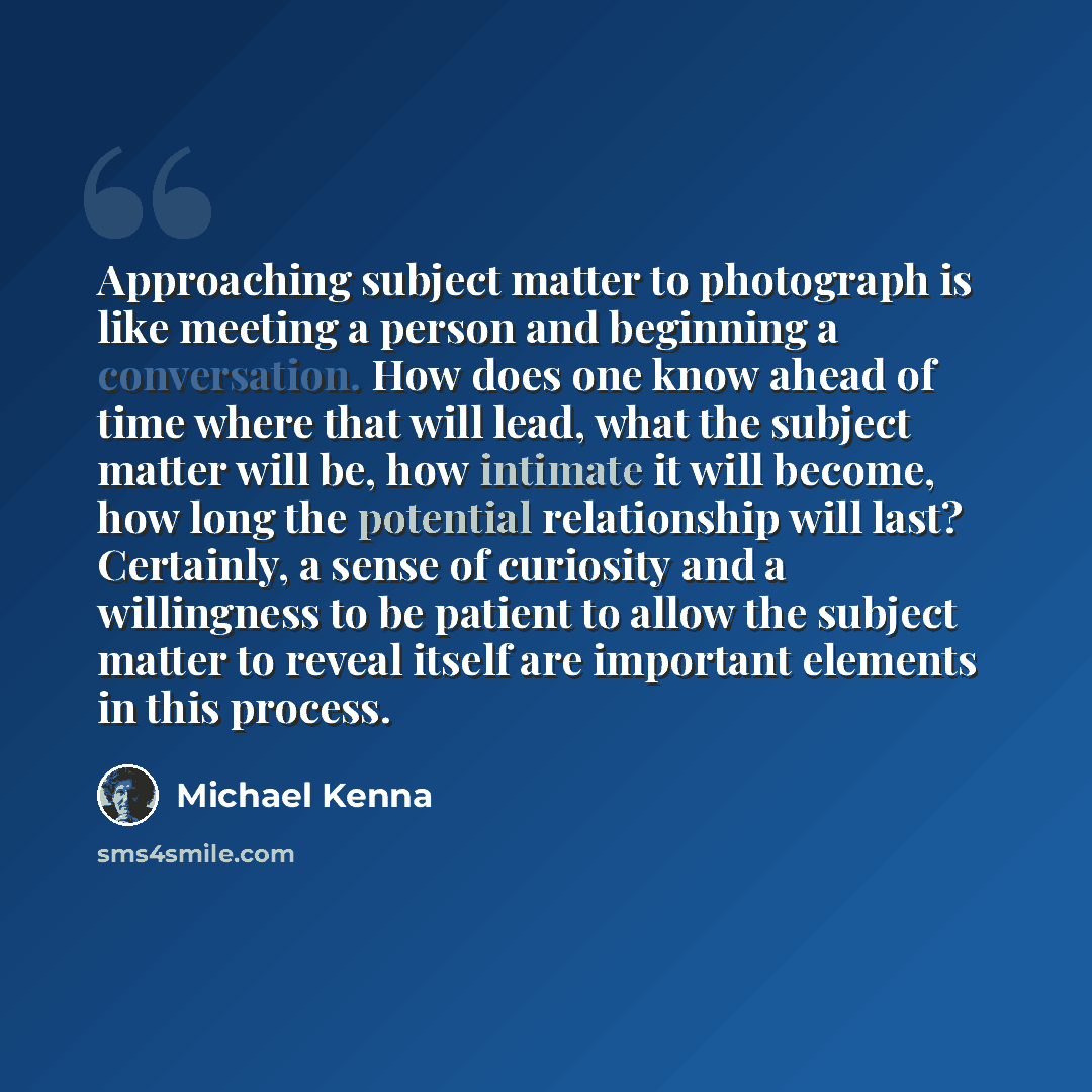 “Approaching subject matter to photograph is like meeting a person and beginning a conversation. How does one know ahead of time where that will lead, what the subject matter will be, how intimate it will become, how long the potential relationship will last? Certainly, a sense of curiosity and a…” quote by Michael Kenna