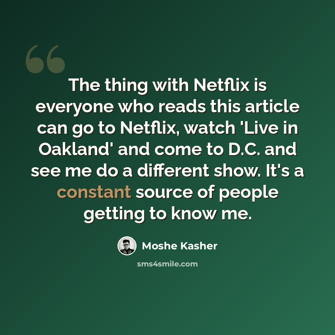 “The thing with Netflix is everyone who reads this article can go to Netflix, watch 'Live in Oakland' and come to D.C. and see me do a different show. It's a constant source of people getting to know me.” quote by Moshe Kasher