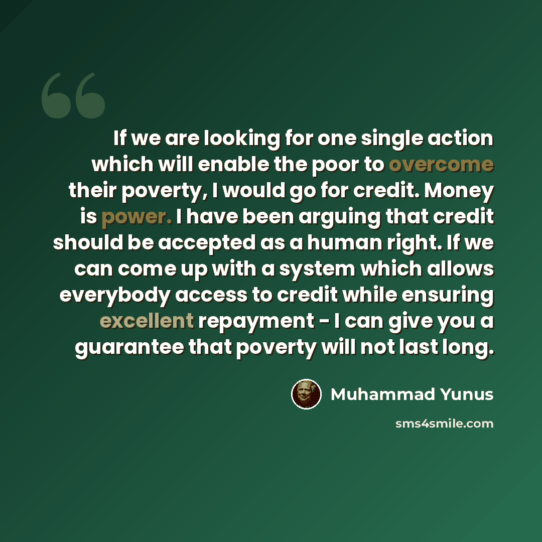 “If we are looking for one single action which will enable the poor to overcome their poverty, I would go for credit. Money is power. I have been arguing that credit should be accepted as a human right. If we can come up with a system which allows everybody access to credit while ensuring excellent…” quote by Muhammad Yunus