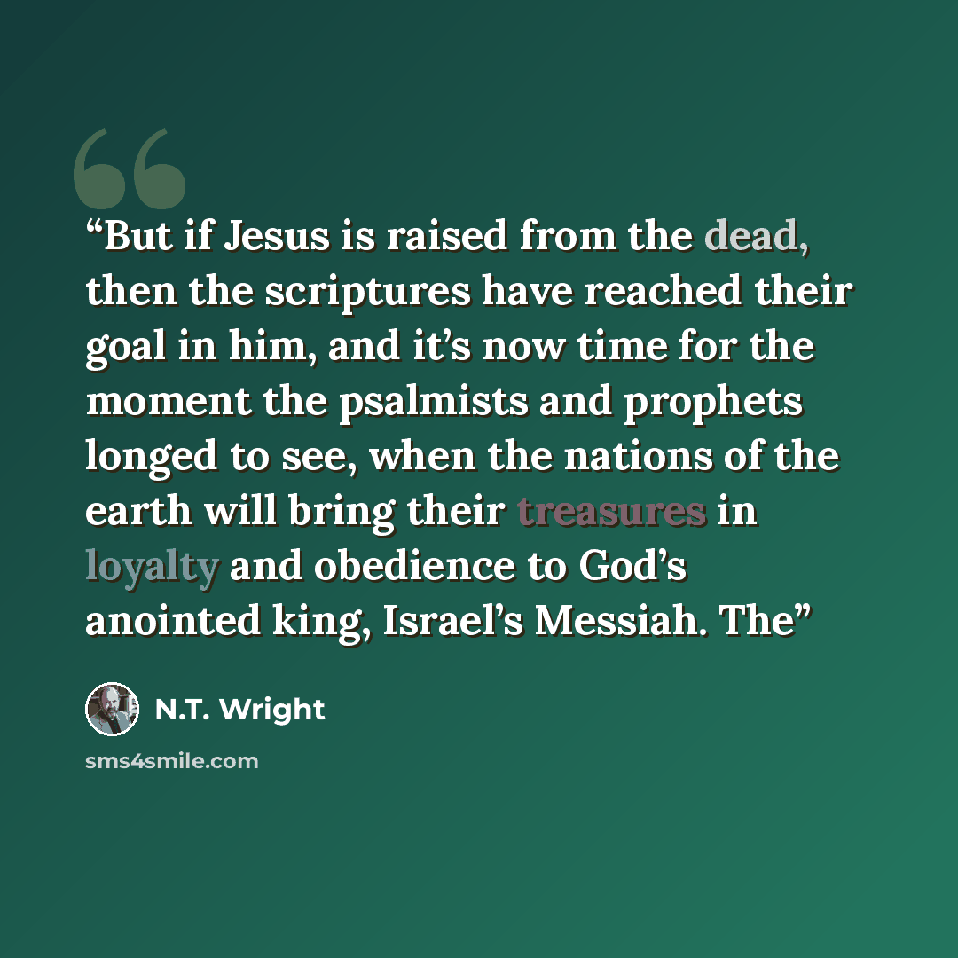 “But if Jesus is raised from the dead, then the scriptures have reached their goal in him, and it’s now time for the moment the psalmists and prophets longed to see, when the nations of the earth will bring their treasures in loyalty and obedience to God’s anointed king, Israel’s Messiah. The” quote by N.T. Wright