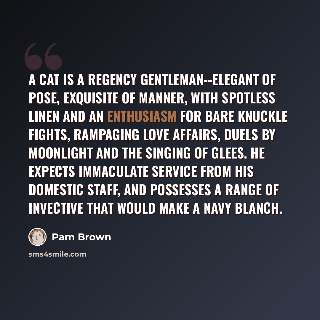 “A cat is a regency gentleman--elegant of pose, exquisite of manner, with spotless linen and an enthusiasm for bare knuckle fights, rampaging love affairs, duels by moonlight and the singing of glees. He expects immaculate service from his domestic staff, and possesses a range of invective that…” quote by Pam Brown