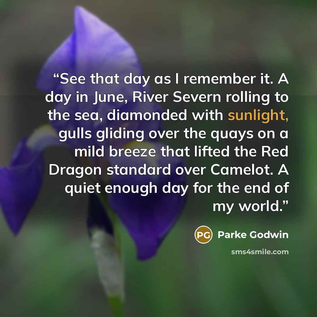 “See that day as I remember it. A day in June, River Severn rolling to the sea, diamonded with sunlight, gulls gliding over the quays on a mild breeze that lifted the Red Dragon standard over Camelot. A quiet enough day for the end of my world.” quote by Parke Godwin